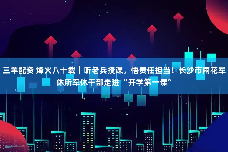 三羊配资 烽火八十载｜听老兵授课，悟责任担当！长沙市雨花军休所军休干部走进 “开学第一课”