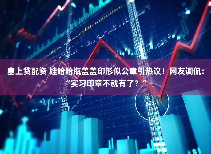 塞上贷配资 娃哈哈瓶盖盖印形似公章引热议！网友调侃：“实习印章不就有了？”