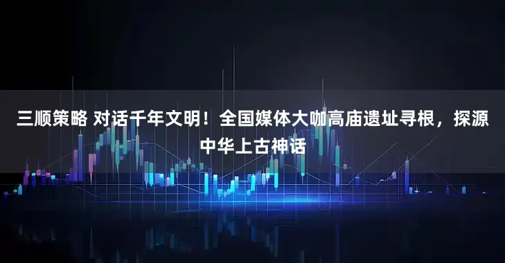 三顺策略 对话千年文明！全国媒体大咖高庙遗址寻根，探源中华上古神话