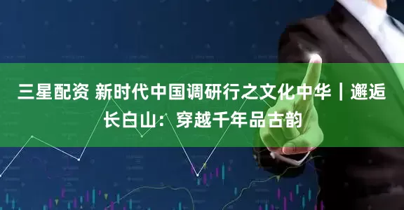 三星配资 新时代中国调研行之文化中华｜邂逅长白山：穿越千年品古韵