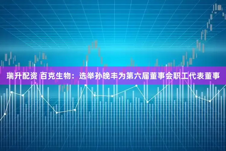 瑞升配资 百克生物：选举孙晚丰为第六届董事会职工代表董事