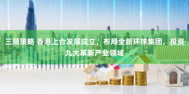 三顺策略 香港上合发展成立，布局全新环球集团，投资九大革新产业领域