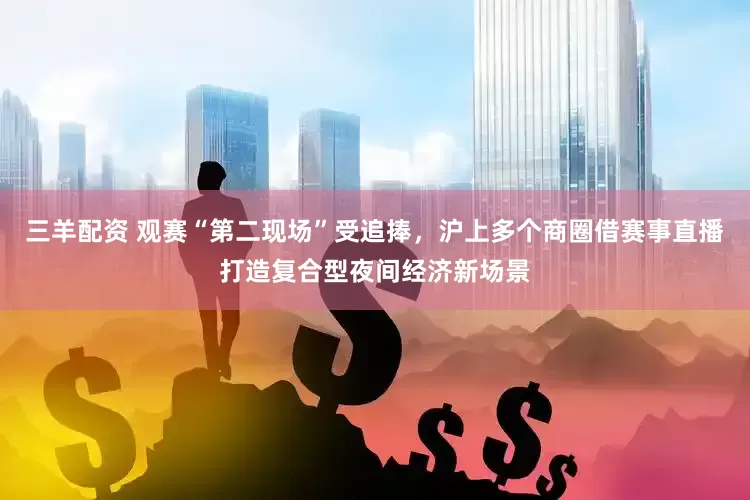 三羊配资 观赛“第二现场”受追捧，沪上多个商圈借赛事直播打造复合型夜间经济新场景