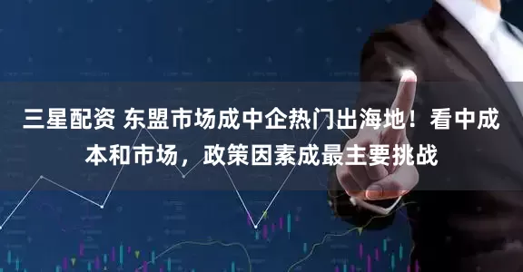 三星配资 东盟市场成中企热门出海地！看中成本和市场，政策因素成最主要挑战