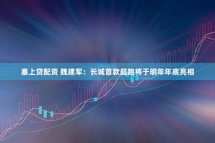 塞上贷配资 魏建军：长城首款超跑将于明年年底亮相