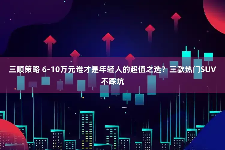 三顺策略 6-10万元谁才是年轻人的超值之选？三款热门SUV不踩坑