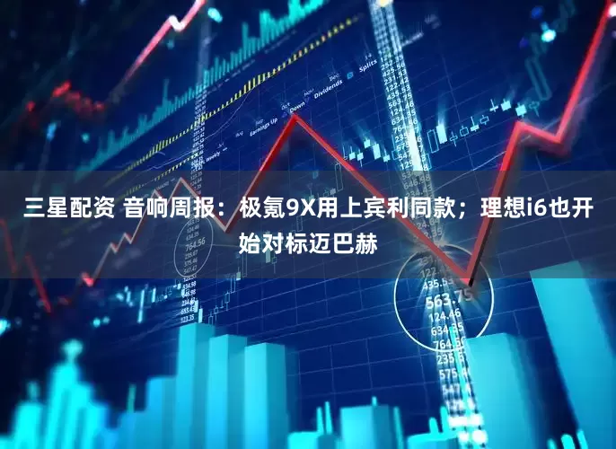 三星配资 音响周报：极氪9X用上宾利同款；理想i6也开始对标迈巴赫