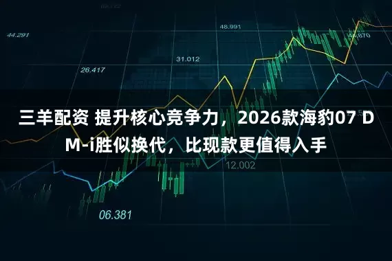 三羊配资 提升核心竞争力，2026款海豹07 DM-i胜似换代，比现款更值得入手