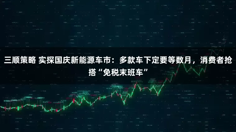 三顺策略 实探国庆新能源车市：多款车下定要等数月，消费者抢搭“免税末班车”