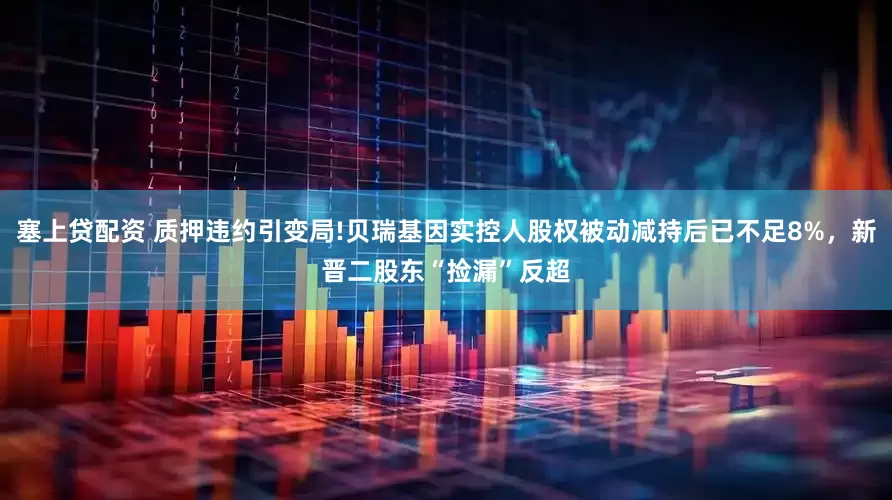 塞上贷配资 质押违约引变局!贝瑞基因实控人股权被动减持后已不足8%，新晋二股东“捡漏”反超