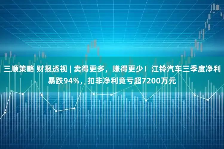 三顺策略 财报透视 | 卖得更多，赚得更少！江铃汽车三季度净利暴跌94%，扣非净利竟亏超7200万元