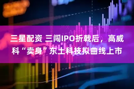三星配资 三闯IPO折戟后，高威科“卖身”东土科技拟曲线上市