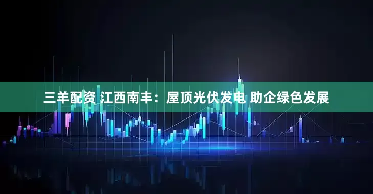 三羊配资 江西南丰：屋顶光伏发电 助企绿色发展