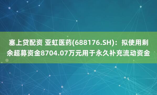 塞上贷配资 亚虹医药(688176.SH)：拟使用剩余超募资金8704.07万元用于永久补充流动资金