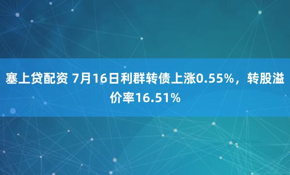 塞上贷配资 7月16日利群转债上涨0.55%，转股溢价率16.51%