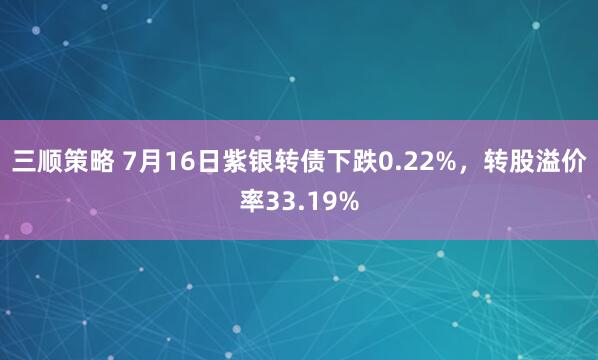 三顺策略 7月16日紫银转债下跌0.22%，转股溢价率33.19%