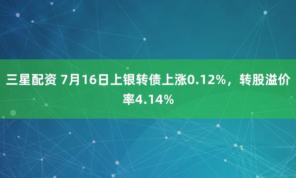 三星配资 7月16日上银转债上涨0.12%，转股溢价率4.14%