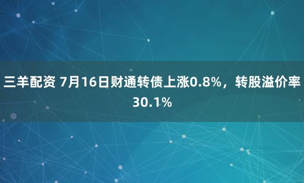 三羊配资 7月16日财通转债上涨0.8%，转股溢价率30.1%