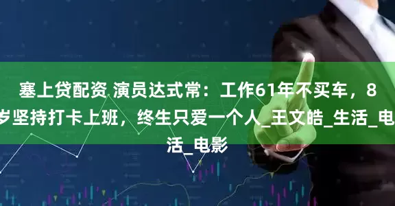 塞上贷配资 演员达式常：工作61年不买车，83岁坚持打卡上班，终生只爱一个人_王文皓_生活_电影