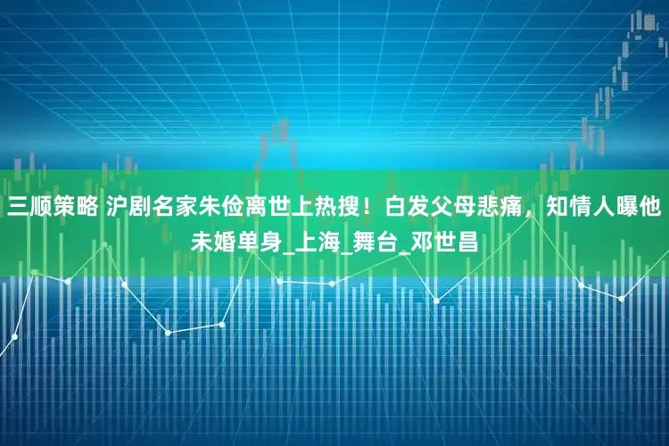三顺策略 沪剧名家朱俭离世上热搜！白发父母悲痛，知情人曝他未婚单身_上海_舞台_邓世昌