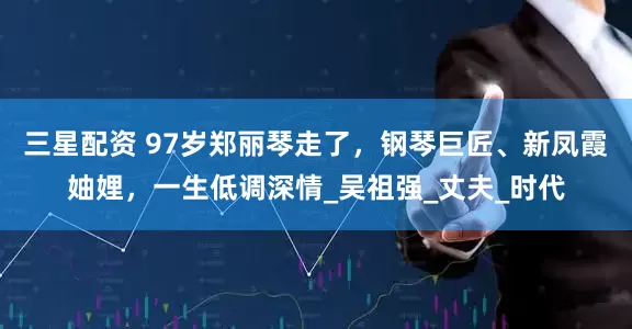 三星配资 97岁郑丽琴走了，钢琴巨匠、新凤霞妯娌，一生低调深情_吴祖强_丈夫_时代