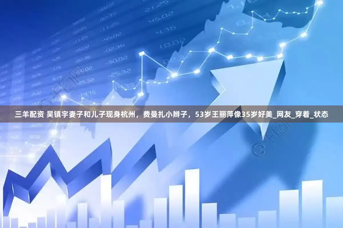 三羊配资 吴镇宇妻子和儿子现身杭州，费曼扎小辫子，53岁王丽萍像35岁好美_网友_穿着_状态
