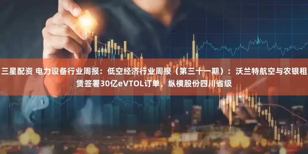 三星配资 电力设备行业周报：低空经济行业周报（第三十一期）：沃兰特航空与农银租赁签署30亿eVTOL订单，纵横股份四川省级