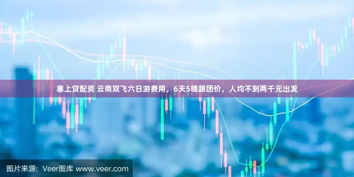 塞上贷配资 云南双飞六日游费用，6天5晚跟团价，人均不到两千元出发
