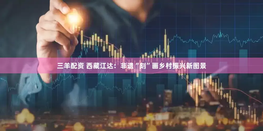 三羊配资 西藏江达：非遗“刻”画乡村振兴新图景