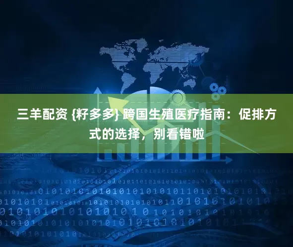 三羊配资 {籽多多} 跨国生殖医疗指南：促排方式的选择，别看错啦