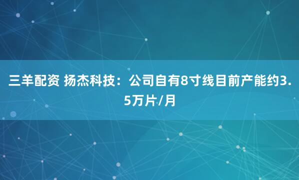 三羊配资 扬杰科技：公司自有8寸线目前产能约3.5万片/月