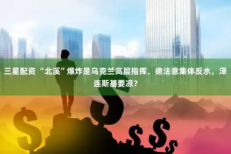 三星配资 “北溪”爆炸是乌克兰高层指挥，德法意集体反水，泽连斯基要凉？