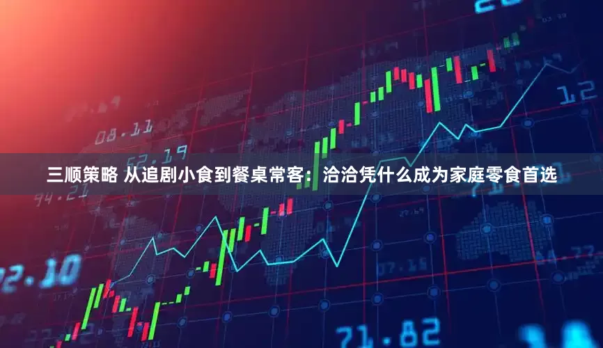 三顺策略 从追剧小食到餐桌常客：洽洽凭什么成为家庭零食首选