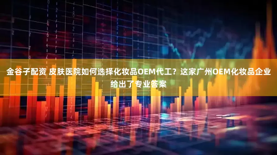金谷子配资 皮肤医院如何选择化妆品OEM代工？这家广州OEM化妆品企业给出了专业答案