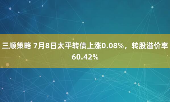 三顺策略 7月8日太平转债上涨0.08%，转股溢价率60.42%