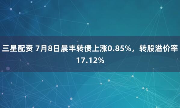 三星配资 7月8日晨丰转债上涨0.85%，转股溢价率17.12%