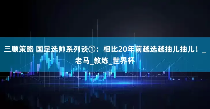 三顺策略 国足选帅系列谈①：相比20年前越选越抽儿抽儿！_老马_教练_世界杯