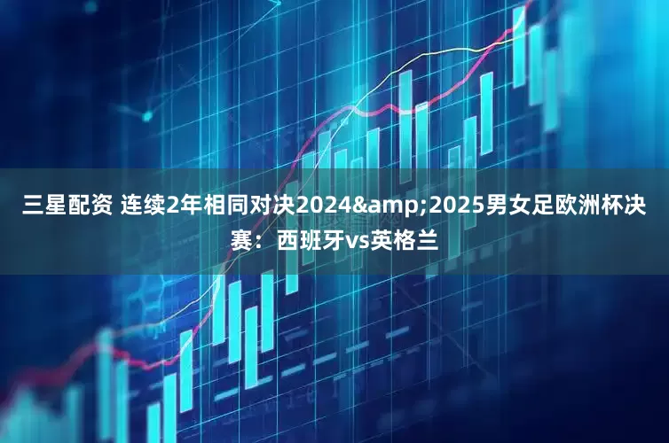 三星配资 连续2年相同对决2024&2025男女足欧洲杯决赛：西班牙vs英格兰