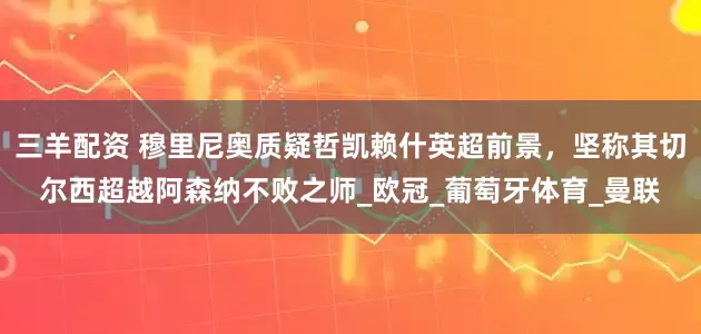 三羊配资 穆里尼奥质疑哲凯赖什英超前景，坚称其切尔西超越阿森纳不败之师_欧冠_葡萄牙体育_曼联