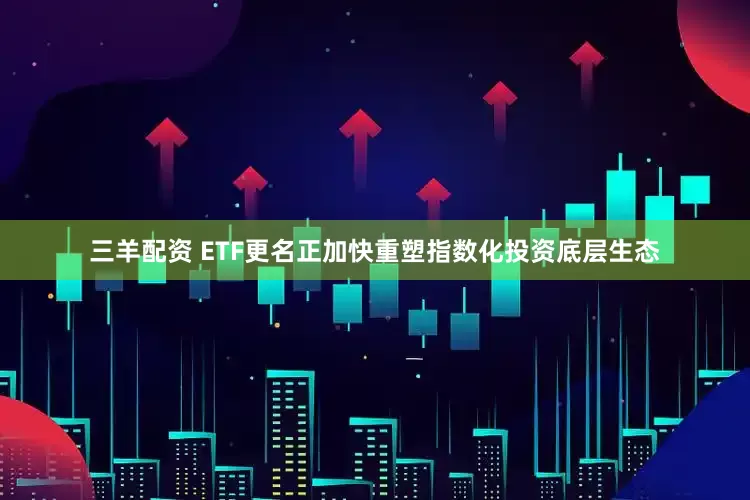 三羊配资 ETF更名正加快重塑指数化投资底层生态