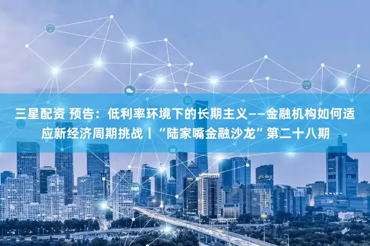 三星配资 预告：低利率环境下的长期主义——金融机构如何适应新经济周期挑战丨“陆家嘴金融沙龙”第二十八期