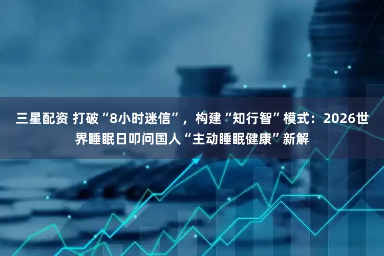 三星配资 打破“8小时迷信”，构建“知行智”模式：2026世界睡眠日叩问国人“主动睡眠健康”新解