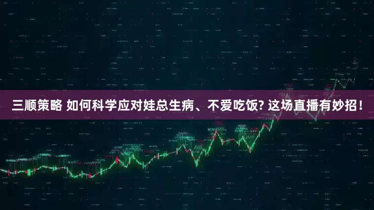 三顺策略 如何科学应对娃总生病、不爱吃饭? 这场直播有妙招！