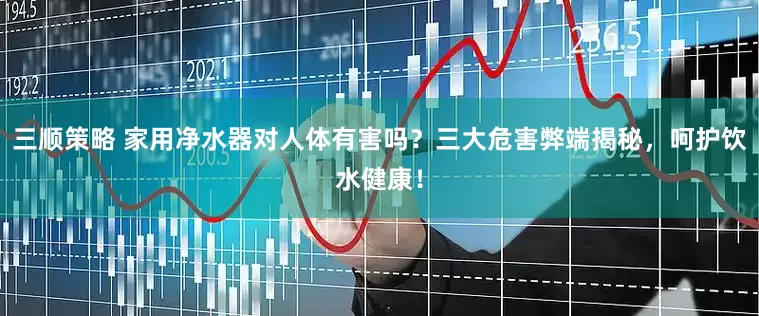三顺策略 家用净水器对人体有害吗？三大危害弊端揭秘，呵护饮水健康！