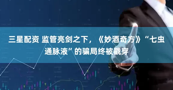 三星配资 监管亮剑之下，《妙酒奇方》“七虫通脉液”的骗局终被戳穿