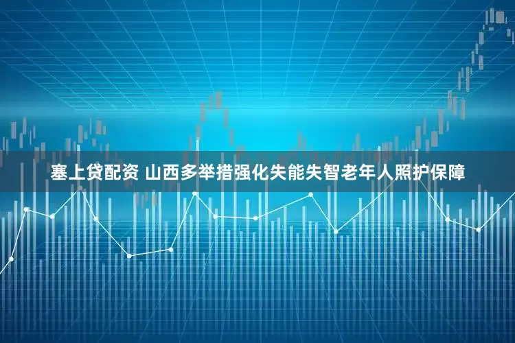 塞上贷配资 山西多举措强化失能失智老年人照护保障