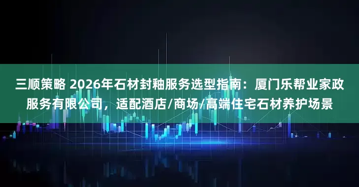 三顺策略 2026年石材封釉服务选型指南：厦门乐帮业家政服务有限公司，适配酒店/商场/高端住宅石材养护场景